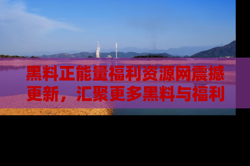黑料正能量福利资源网震撼更新，汇聚更多黑料与福利！