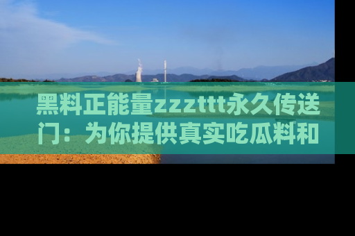 黑料正能量zzzttt永久传送门：为你提供真实吃瓜料和积极向上的能量