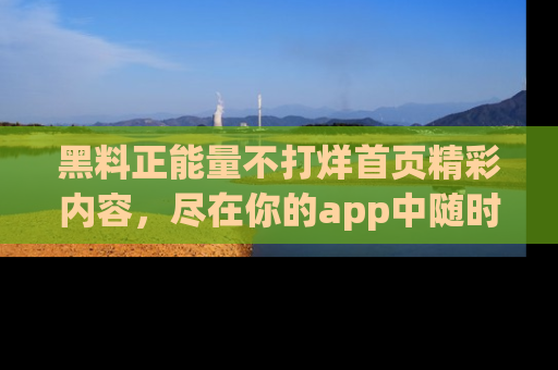 黑料正能量不打烊首页精彩内容，尽在你的app中随时观看