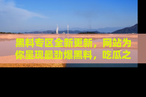 黑料专区全新更新，网站为你呈现最劲爆黑料，吃瓜之旅从这里开始！