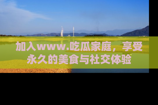 加入www.吃瓜家庭，享受永久的美食与社交体验