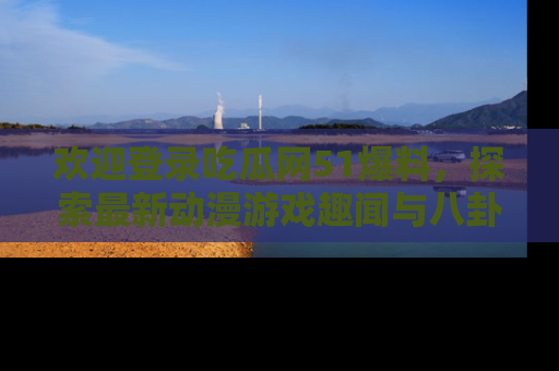 欢迎登录吃瓜网51爆料，探索最新动漫游戏趣闻与八卦！