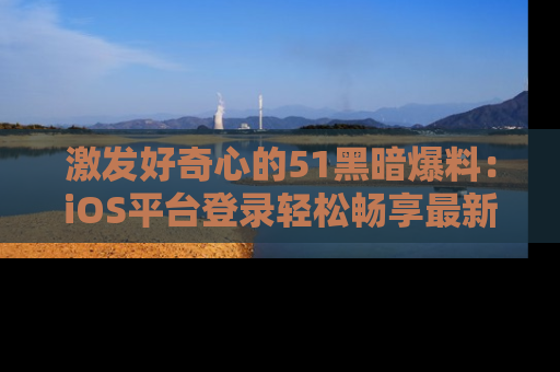 激发好奇心的51黑暗爆料：iOS平台登录轻松畅享最新八卦，刷新你的宠儿清单！