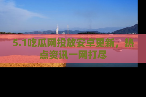 5.1吃瓜网投放安卓更新，热点资讯一网打尽