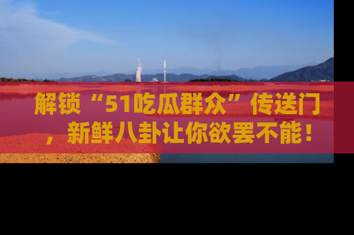 解锁“51吃瓜群众”传送门，新鲜八卦让你欲罢不能！