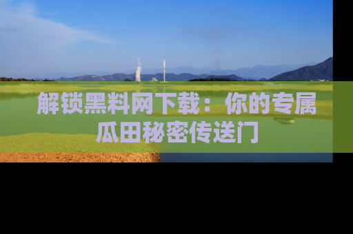 解锁黑料网下载:你的专属瓜田秘密传送门