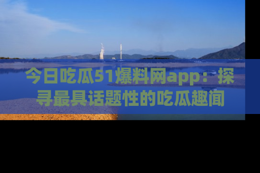 今日吃瓜51爆料网app:探寻最具话题性的吃瓜趣闻