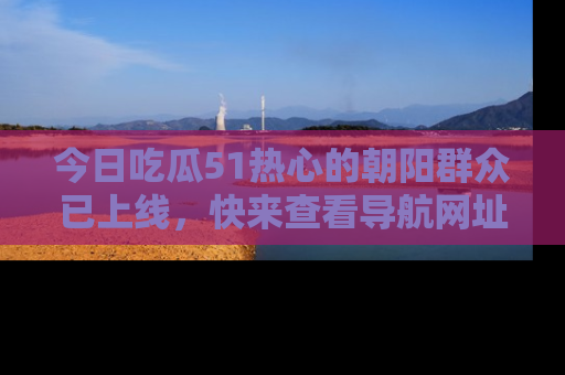 今日吃瓜51热心的朝阳群众已上线，快来查看导航网址，获取最新吃瓜资讯！