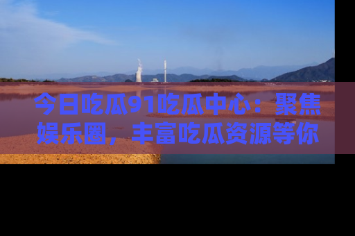 今日吃瓜91吃瓜中心：聚焦娱乐圈，丰富吃瓜资源等你解锁