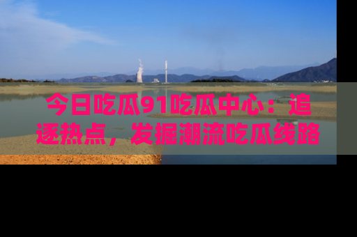今日吃瓜91吃瓜中心：追逐热点，发掘潮流吃瓜线路！