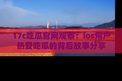 17c吃瓜官网观察：ios用户热爱吃瓜的背后故事分享