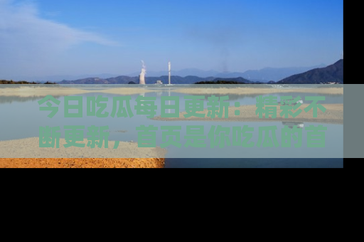 今日吃瓜每日更新：精彩不断更新，首页是你吃瓜的首选！