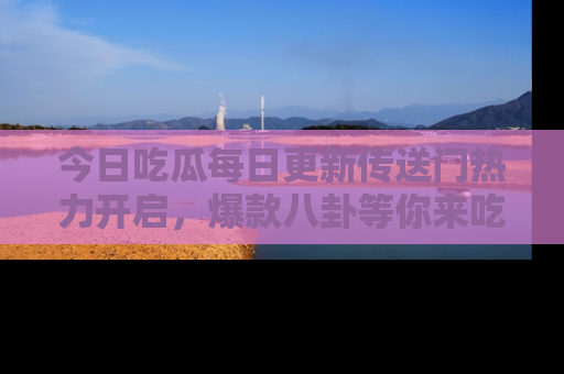 今日吃瓜每日更新传送门热力开启，爆款八卦等你来吃瓜