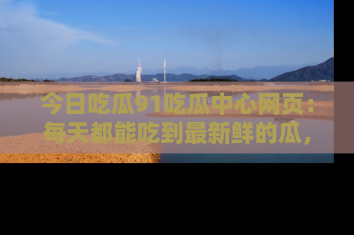 今日吃瓜91吃瓜中心网页：每天都能吃到最新鲜的瓜，八卦互动精彩无限！