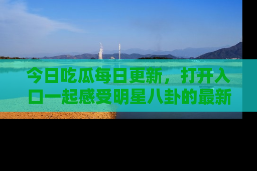 今日吃瓜每日更新，打开入口一起感受明星八卦的最新动态，别说我没告诉你哦！