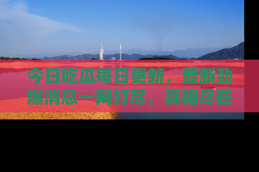 今日吃瓜每日更新，最新劲爆消息一网打尽，真相尽在其中！