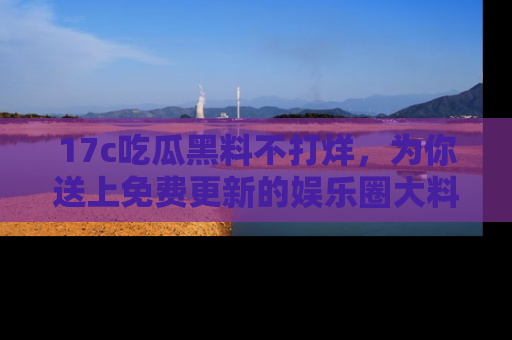 17c吃瓜黑料不打烊，为你送上免费更新的娱乐圈大料！