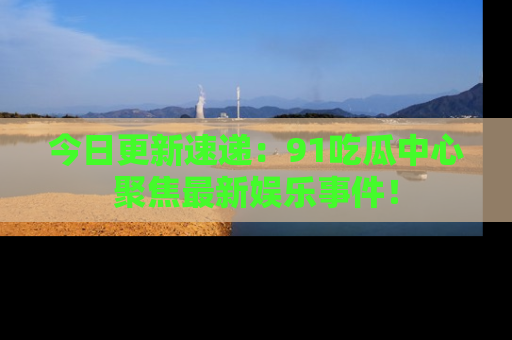 今日更新速递：91吃瓜中心聚焦最新娱乐事件！