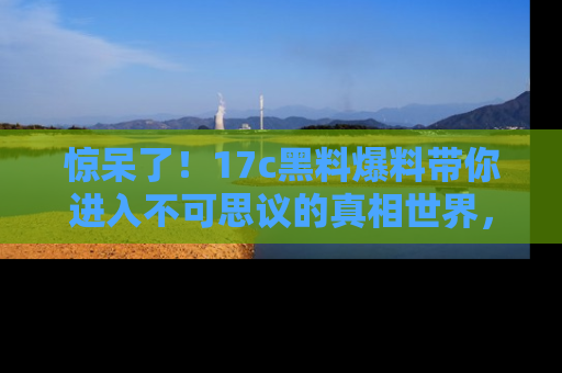 惊呆了！17c黑料爆料带你进入不可思议的真相世界，赶快看链接！