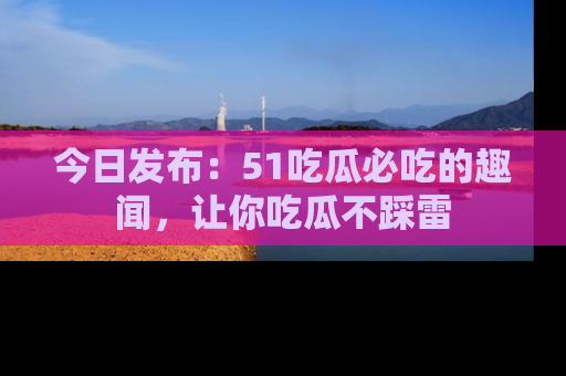 今日发布：51吃瓜必吃的趣闻，让你吃瓜不踩雷