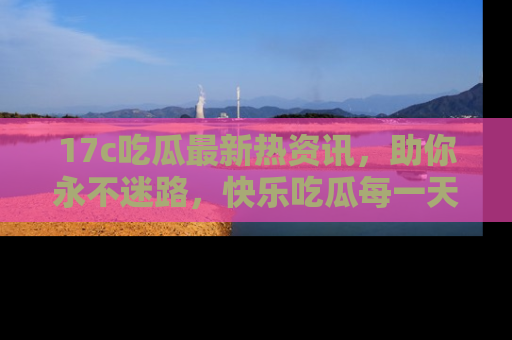 17c吃瓜最新热资讯，助你永不迷路，快乐吃瓜每一天！