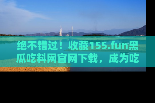 绝不错过！收藏155.fun黑瓜吃料网官网下载，成为吃瓜达人！