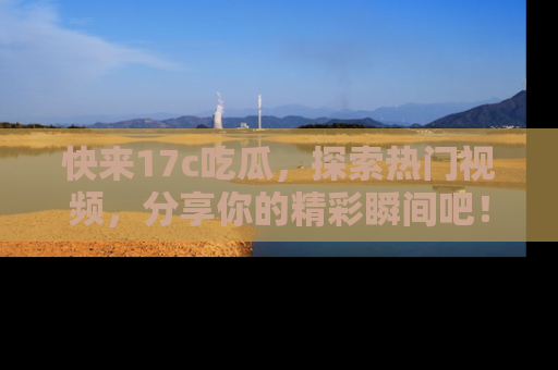 快来17c吃瓜，探索热门视频，分享你的精彩瞬间吧！