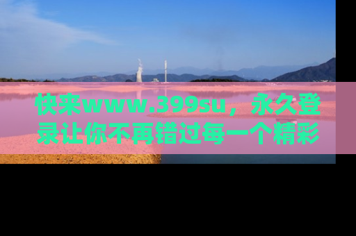 快来www.399su，永久登录让你不再错过每一个精彩的吃瓜瞬间！