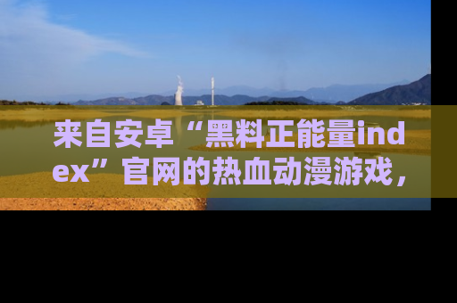 来自安卓“黑料正能量index”官网的热血动漫游戏，聚焦黑料与正能量的精彩时刻