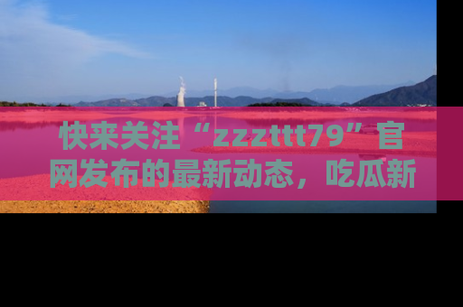 快来关注“zzzttt79”官网发布的最新动态，吃瓜新闻一手掌握，精彩不停！