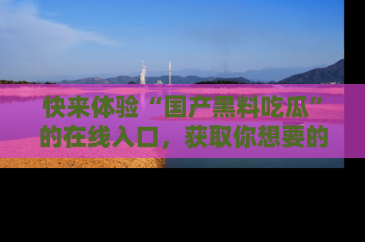 快来体验“国产黑料吃瓜”的在线入口，获取你想要的所有独家黑料！