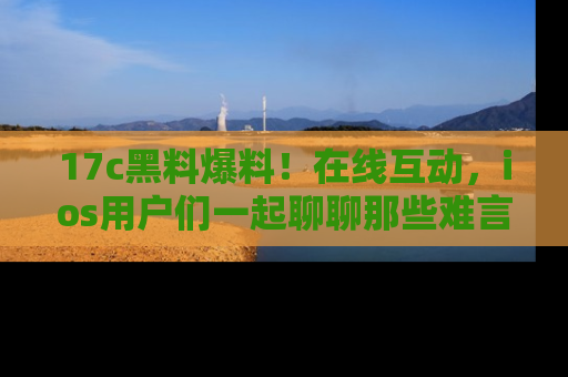 17c黑料爆料！在线互动，ios用户们一起聊聊那些难言之隐吧！