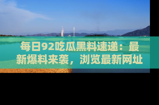 每日92吃瓜黑料速递：最新爆料来袭，浏览最新网址，畅享吃瓜乐趣！