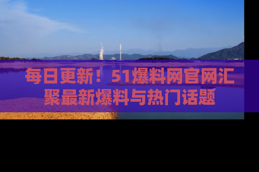 每日更新！51爆料网官网汇聚最新爆料与热门话题