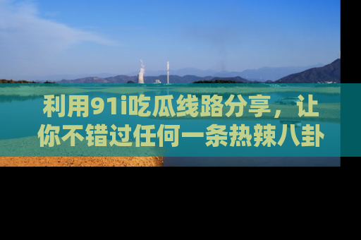 利用91i吃瓜线路分享，让你不错过任何一条热辣八卦新闻