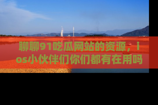 聊聊91吃瓜网站的资源，ios小伙伴们你们都有在用吗？