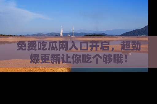 免费吃瓜网入口开启，超劲爆更新让你吃个够哦！