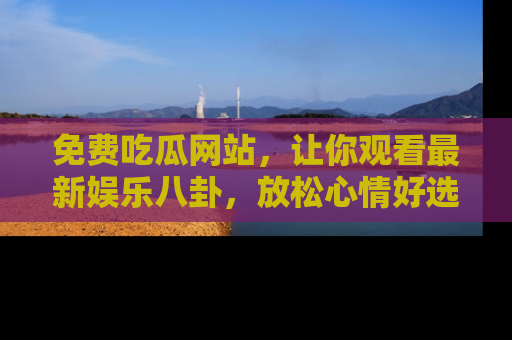 免费吃瓜网站，让你观看最新娱乐八卦，放松心情好选择