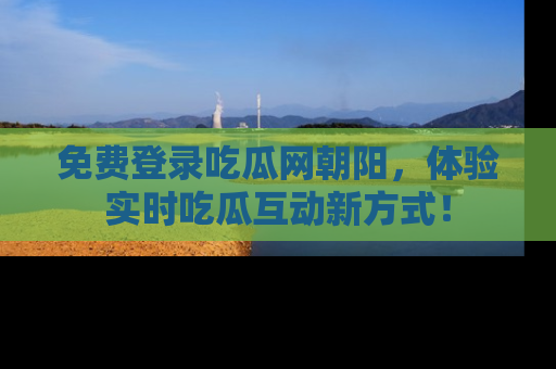 免费登录吃瓜网朝阳，体验实时吃瓜互动新方式！