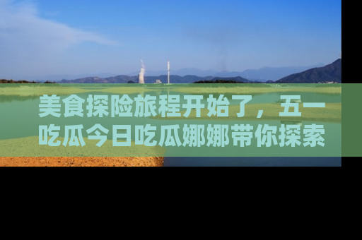 美食探险旅程开始了，五一吃瓜今日吃瓜娜娜带你探索精彩首页线路。