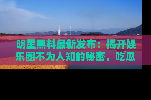 明星黑料最新发布：揭开娱乐圈不为人知的秘密，吃瓜者们请注意！