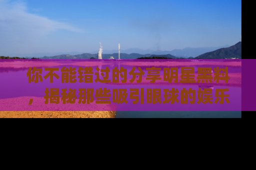 你不能错过的分享明星黑料，揭秘那些吸引眼球的娱乐新闻。
