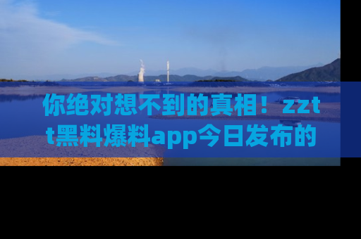 你绝对想不到的真相!zztt黑料爆料app今日发布的黑料让人叫绝!