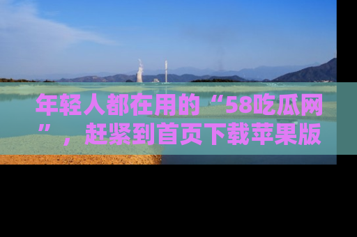 年轻人都在用的“58吃瓜网”，赶紧到首页下载苹果版吧！