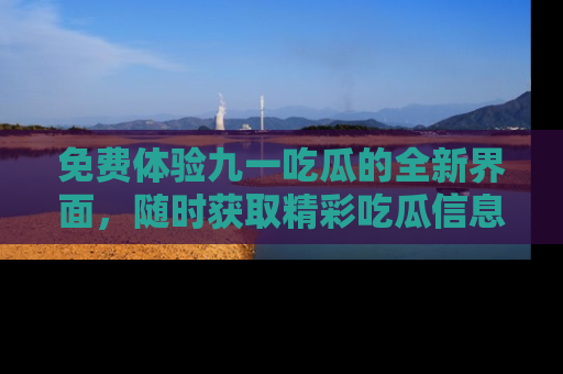 免费体验九一吃瓜的全新界面，随时获取精彩吃瓜信息！