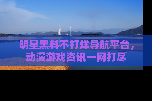 明星黑料不打烊导航平台，动漫游戏资讯一网打尽