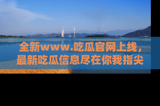 全新www.吃瓜官网上线,最新吃瓜信息尽在你我指尖!