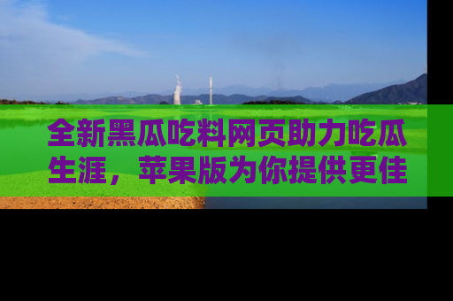 全新黑瓜吃料网页助力吃瓜生涯,苹果版为你提供更佳体验!
