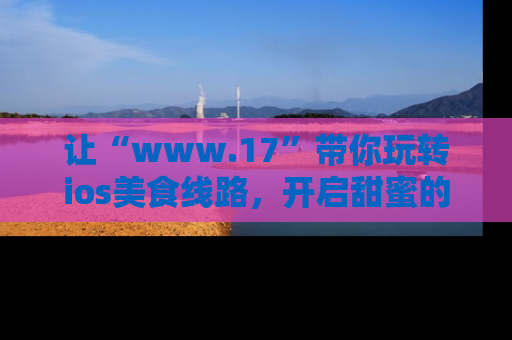 让“www.17”带你玩转ios美食线路,开启甜蜜的吃瓜时光吧!