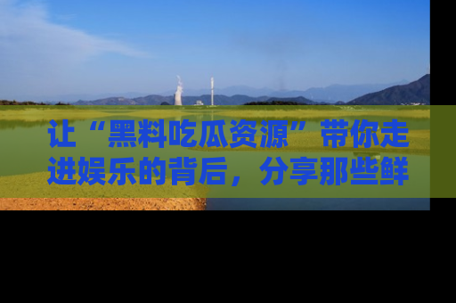 让“黑料吃瓜资源”带你走进娱乐的背后,分享那些鲜为人知的黑料,成为吃瓜界的资深玩家!